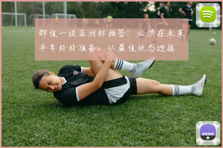 邵佳一谈亚洲杯抽签：必须在未来半年好好准备，以最佳状态迎接