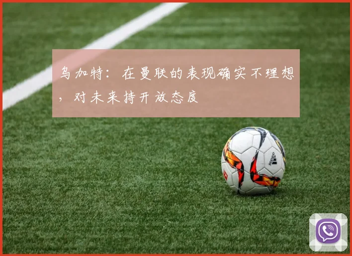 乌加特：在曼联的表现确实不理想，对未来持开放态度