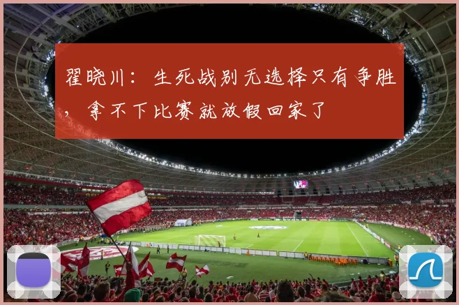 翟晓川：生死战别无选择只有争胜，拿不下比赛就放假回家了